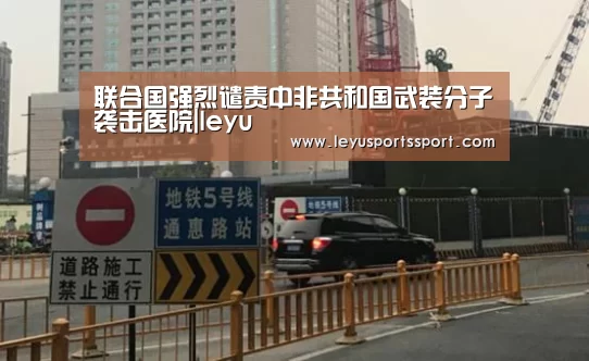 联合国强烈谴责中非共和国武装分子袭击医院|leyu(图1) 乐鱼体育