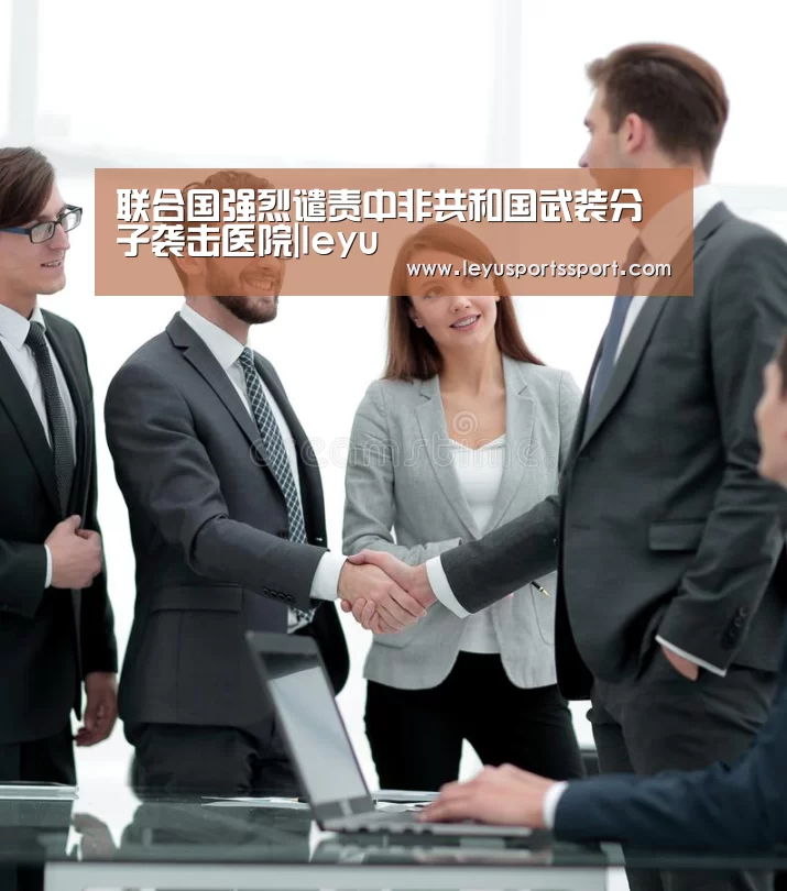 联合国强烈谴责中非共和国武装分子袭击医院|leyu(图2) 乐鱼娱乐