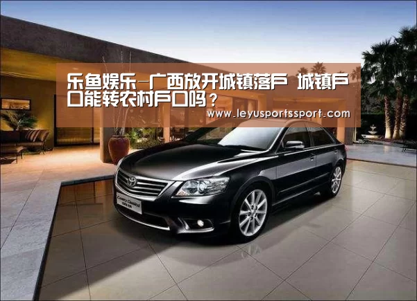 乐鱼娱乐-广西放开城镇落户 城镇户口能转农村户口吗?(图1) 乐鱼体育官方网站