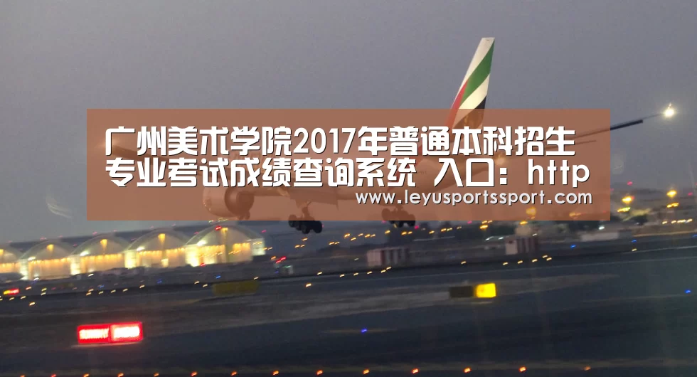 广州美术学院2017年普通本科招生专业考试成绩查询系统 入口:http://219.136.207.147/ ...|乐鱼体育(图1) 乐鱼娱乐